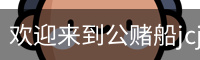 欢迎来到公赌船jcjc710(中国)股份有限公司